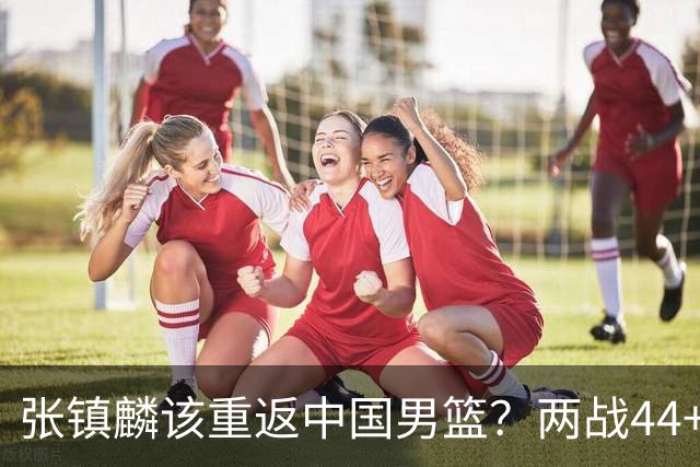 张镇麟该重返中国男篮？两战44+8各种暴扣 下个窗口期仅剩24天