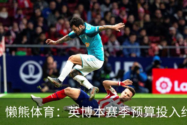 懒熊体育：英博本赛季预算投入约2亿元 俱乐部预计赛季末仍会亏损
