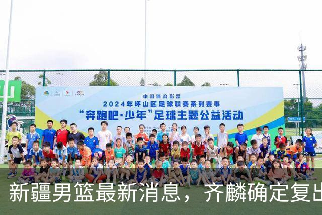 新疆男篮最新消息，齐麟确定复出，沙拉木谈登顶队史得分王！