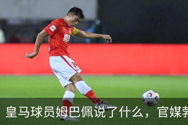 皇马球员姆巴佩说了什么，官媒勃然大怒？