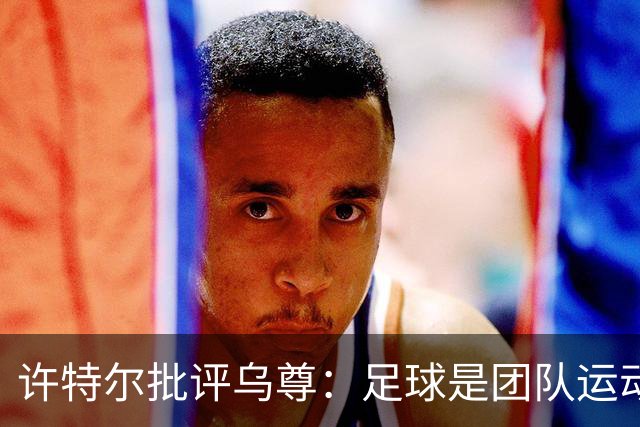 许特尔批评乌尊：足球是团队运动，越早明白对他生涯越有利
