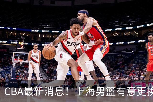 CBA最新消息！上海男篮有意更换大外援，广东宏远主帅遭遇质疑